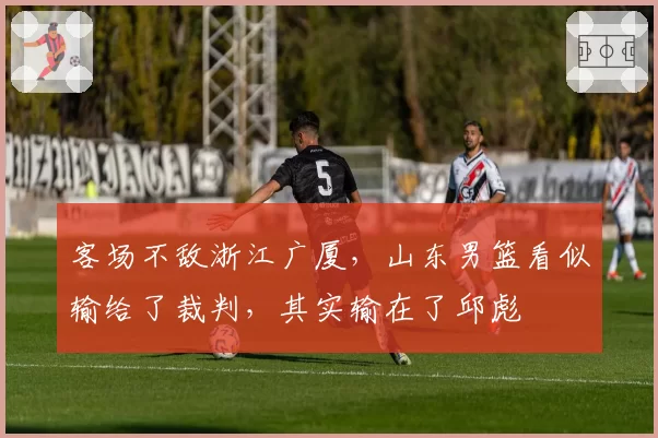 客场不敌浙江广厦,山东男篮看似输给了裁判,其实输在了邱彪