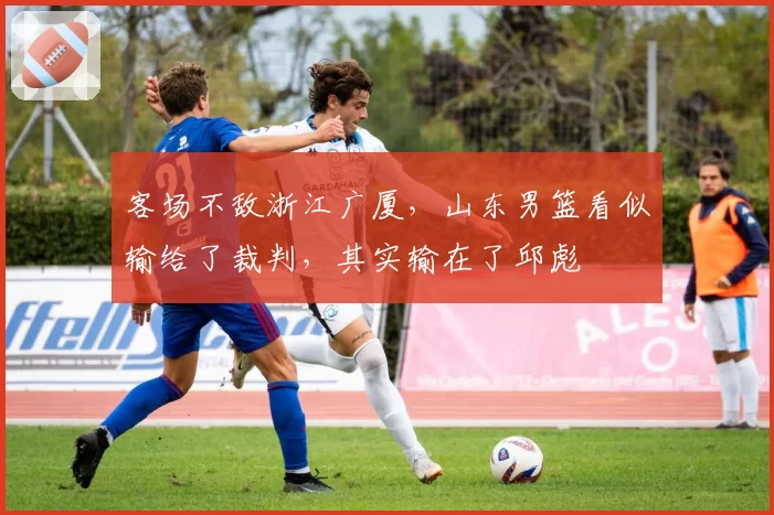 客场不敌浙江广厦,山东男篮看似输给了裁判,其实输在了邱彪