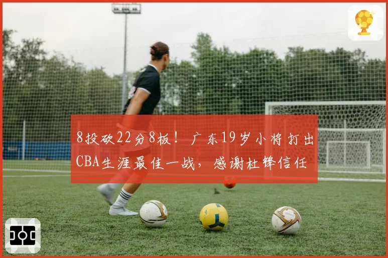 8投砍22分8板！广东19岁小将打出CBA生涯最佳一战，感谢杜锋信任