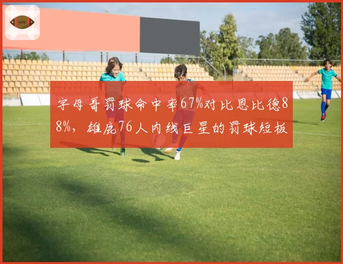 字母哥罚球命中率67%对比恩比德88%，雄鹿76人内线巨星的罚球短板对比