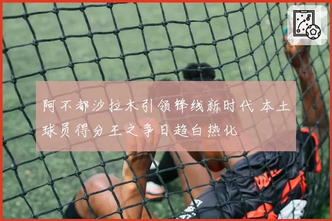 阿不都沙拉木引领锋线新时代 本土球员得分王之争日趋白热化