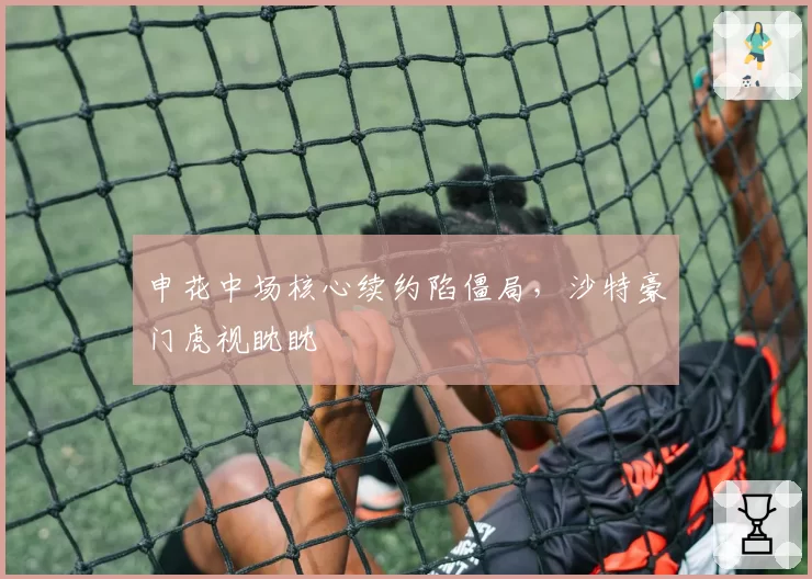 申花中场核心续约陷僵局，沙特豪门虎视眈眈