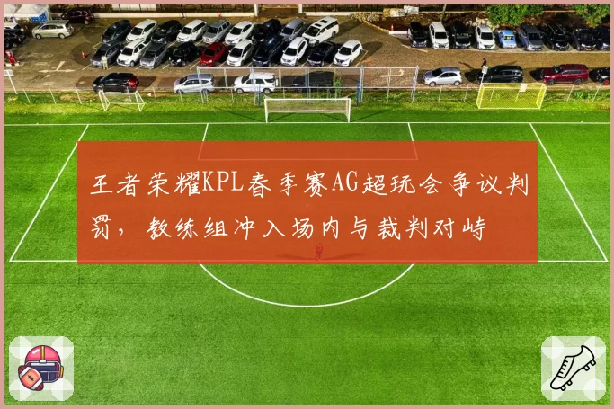 王者荣耀KPL春季赛AG超玩会争议判罚，教练组冲入场内与裁判对峙