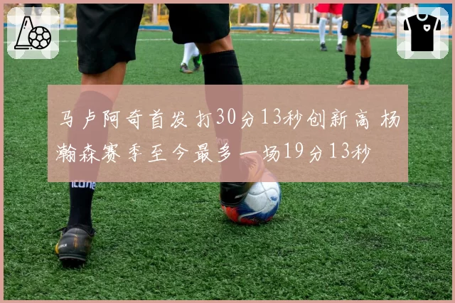 马卢阿奇首发打30分13秒创新高 杨瀚森赛季至今最多一场19分13秒