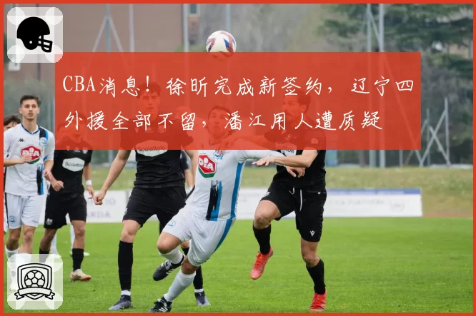 CBA消息！徐昕完成新签约，辽宁四外援全部不留，潘江用人遭质疑