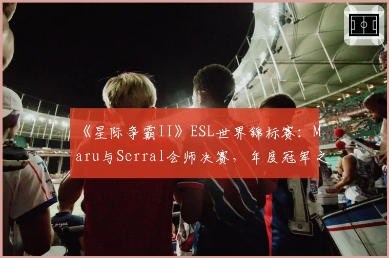 《星际争霸II》ESL世界锦标赛:Maru与Serral会师决赛,年度冠军之争提前上演