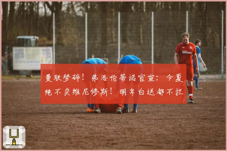 曼联梦碎！弗洛伦蒂诺官宣：今夏绝不卖维尼修斯！明年白送都不拦
