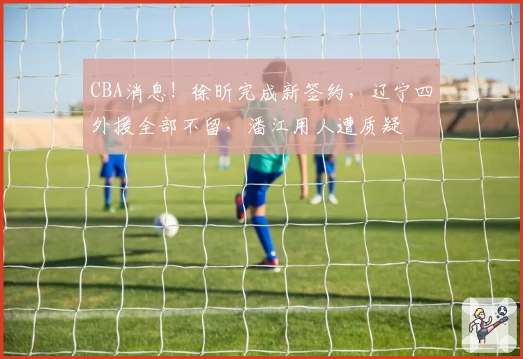 CBA消息！徐昕完成新签约，辽宁四外援全部不留，潘江用人遭质疑