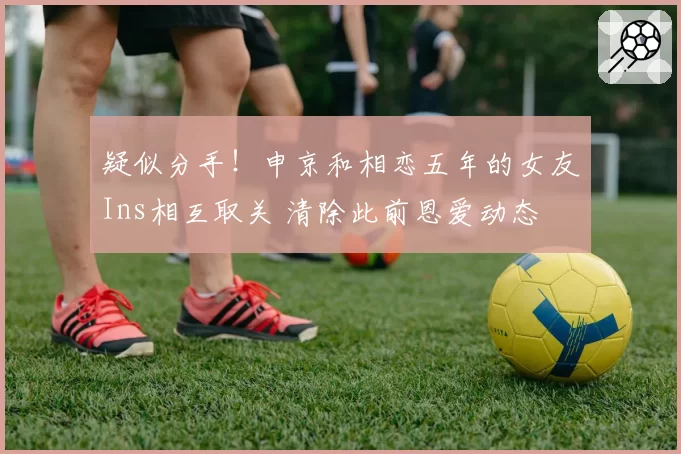疑似分手！申京和相恋五年的女友Ins相互取关 清除此前恩爱动态