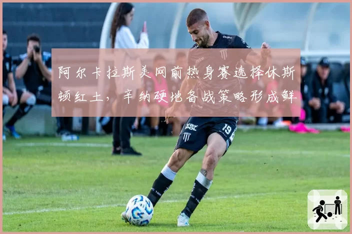 阿尔卡拉斯美网前热身赛选择休斯顿红土，辛纳硬地备战策略形成鲜明对比