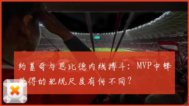 约基奇与恩比德内线搏斗：MVP中锋获得的犯规尺度有何不同？