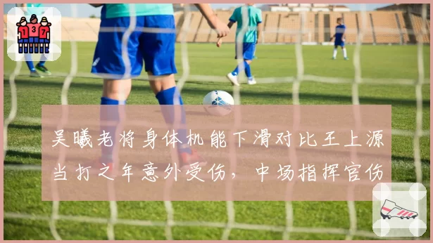 吴曦老将身体机能下滑对比王上源当打之年意外受伤,中场指挥官伤病预防策略对比