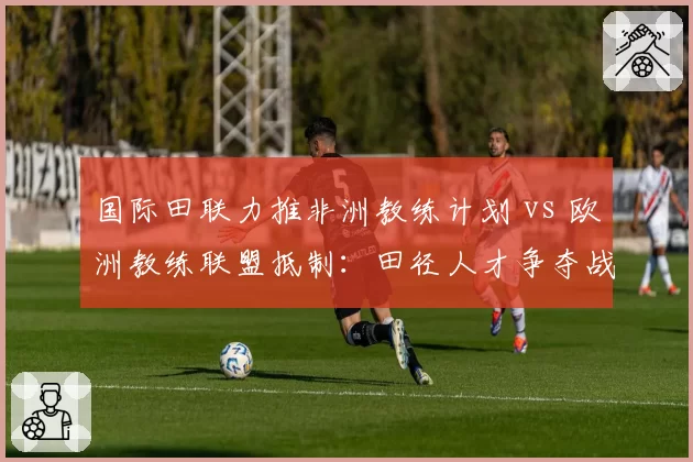 国际田联力推非洲教练计划 vs 欧洲教练联盟抵制：田径人才争夺战白热化