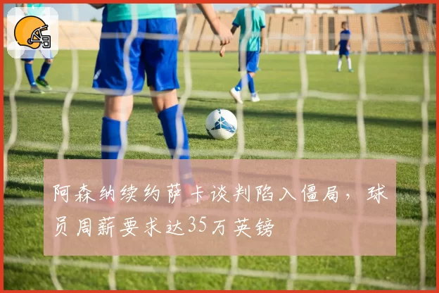 阿森纳续约萨卡谈判陷入僵局，球员周薪要求达35万英镑