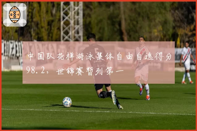 中国队花样游泳集体自由自选得分98.2，世锦赛暂列第一