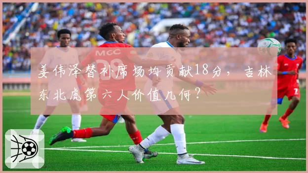 姜伟泽替补席场均贡献18分，吉林东北虎第六人价值几何？