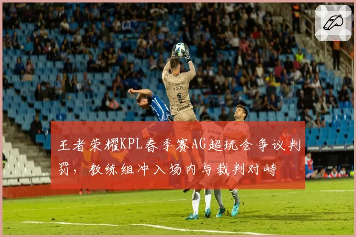王者荣耀KPL春季赛AG超玩会争议判罚，教练组冲入场内与裁判对峙