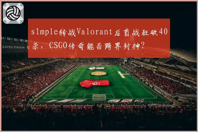 s1mple转战Valorant后首战狂砍40杀，CSGO传奇能否跨界封神？