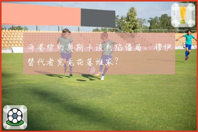 海港续约奥斯卡谈判陷僵局，穆伊替代者究竟花落谁家？