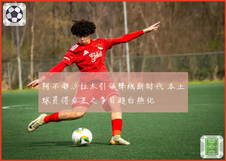 阿不都沙拉木引领锋线新时代 本土球员得分王之争日趋白热化