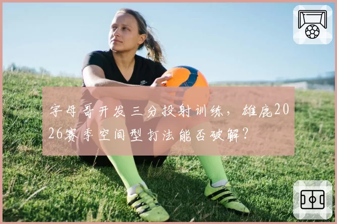 字母哥开发三分投射训练，雄鹿2026赛季空间型打法能否破解？