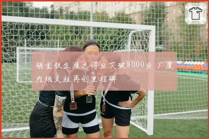 胡金秋生涯总得分突破8000分 广厦内线支柱再创里程碑