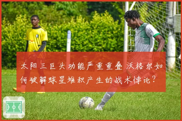 太阳三巨头功能严重重叠 沃格尔如何破解球星堆积产生的战术悖论？