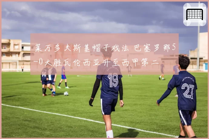 莱万多夫斯基帽子戏法 巴塞罗那5-0大胜瓦伦西亚升至西甲第二