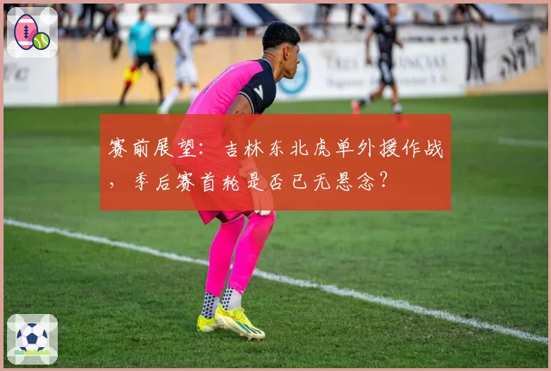 赛前展望：吉林东北虎单外援作战，季后赛首轮是否已无悬念？