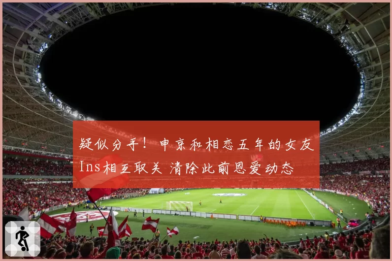 疑似分手！申京和相恋五年的女友Ins相互取关 清除此前恩爱动态