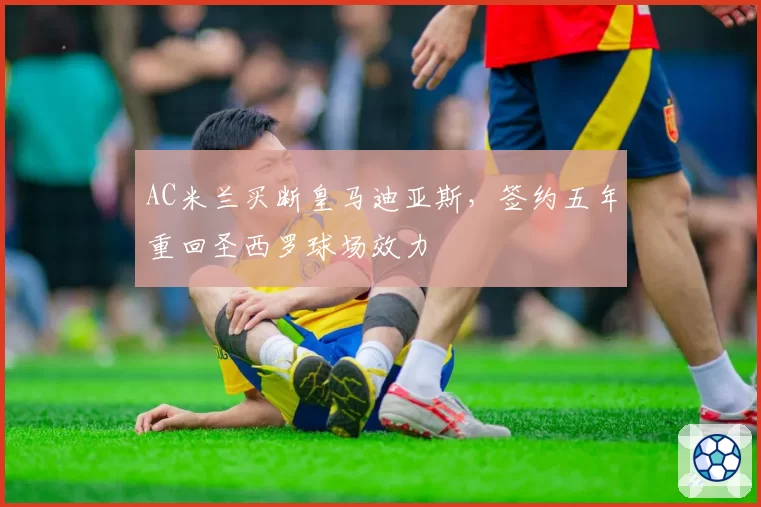 AC米兰买断皇马迪亚斯，签约五年重回圣西罗球场效力