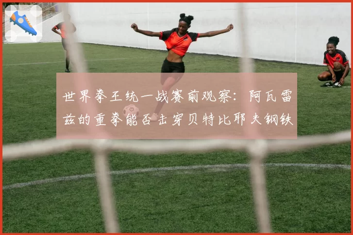 世界拳王统一战赛前观察：阿瓦雷兹的重拳能否击穿贝特比耶夫钢铁防线？