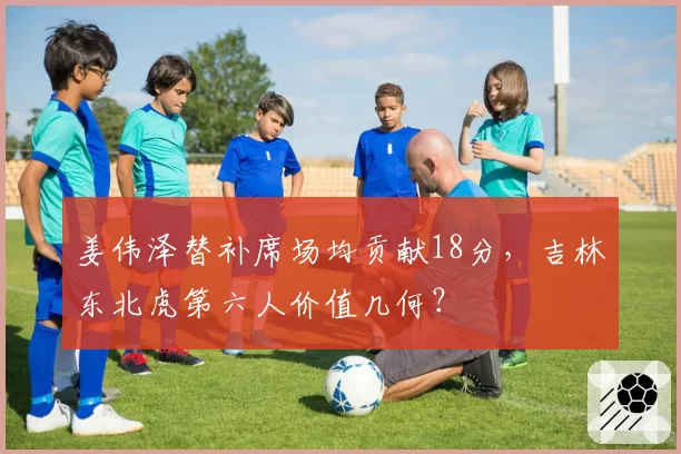 姜伟泽替补席场均贡献18分，吉林东北虎第六人价值几何？