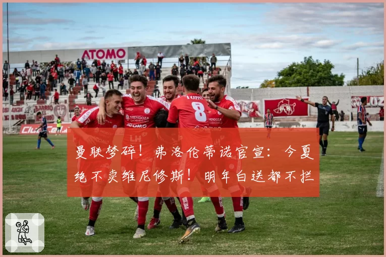 曼联梦碎！弗洛伦蒂诺官宣：今夏绝不卖维尼修斯！明年白送都不拦