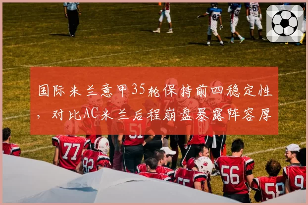 国际米兰意甲35轮保持前四稳定性，对比AC米兰后程崩盘暴露阵容厚度差距