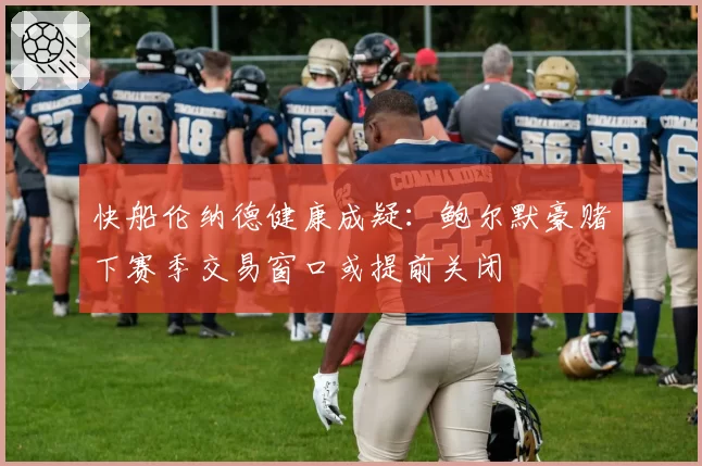 快船伦纳德健康成疑：鲍尔默豪赌下赛季交易窗口或提前关闭