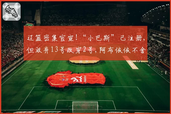 辽篮密集官宣!“小巴斯”已注册,但放弃13号改穿2号,阿布依依不舍