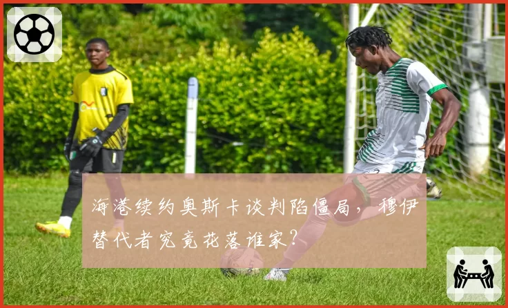 海港续约奥斯卡谈判陷僵局，穆伊替代者究竟花落谁家？