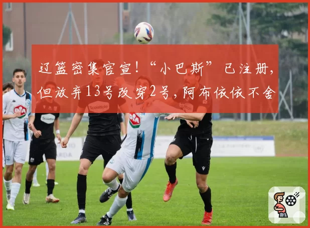 辽篮密集官宣!“小巴斯”已注册,但放弃13号改穿2号,阿布依依不舍