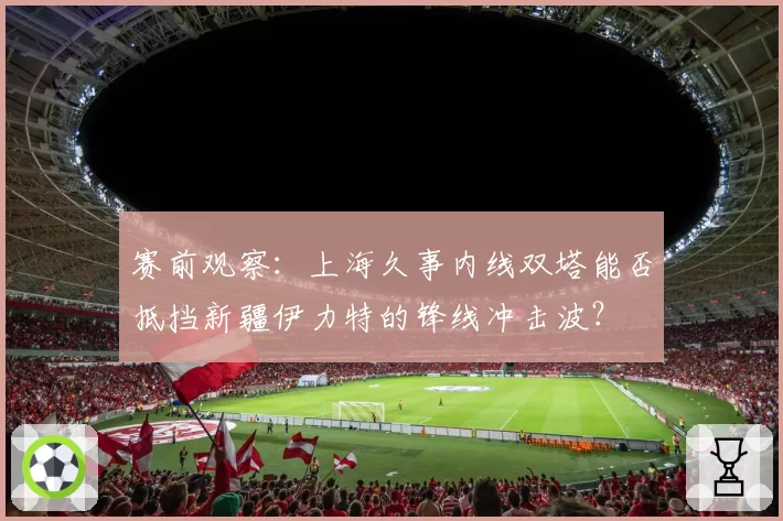 赛前观察:上海久事内线双塔能否抵挡新疆伊力特的锋线冲击波?