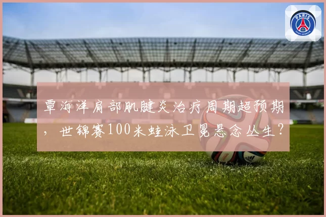 覃海洋肩部肌腱炎治疗周期超预期，世锦赛100米蛙泳卫冕悬念丛生？