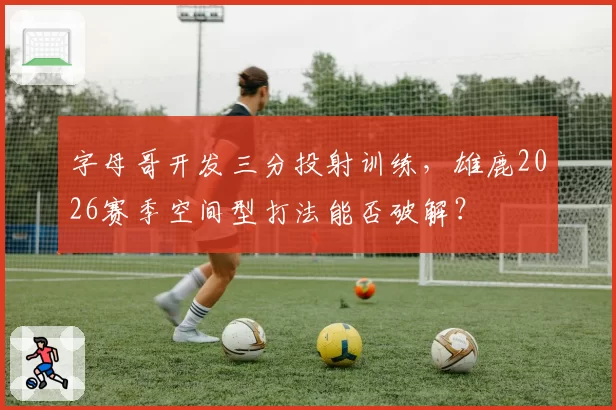 字母哥开发三分投射训练，雄鹿2026赛季空间型打法能否破解？