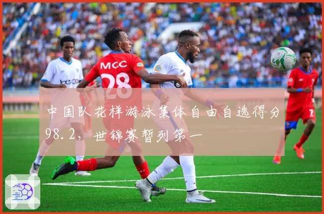 中国队花样游泳集体自由自选得分98.2，世锦赛暂列第一