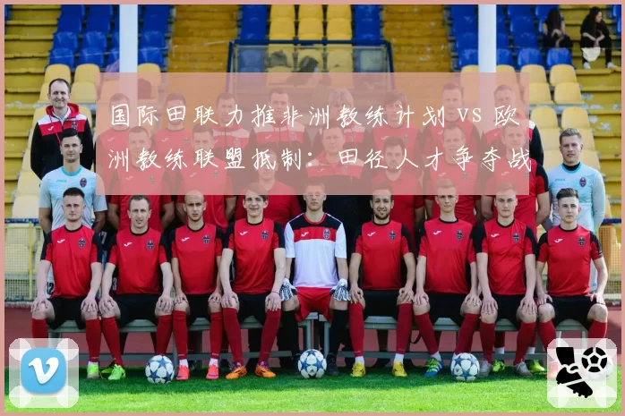 国际田联力推非洲教练计划 vs 欧洲教练联盟抵制：田径人才争夺战白热化