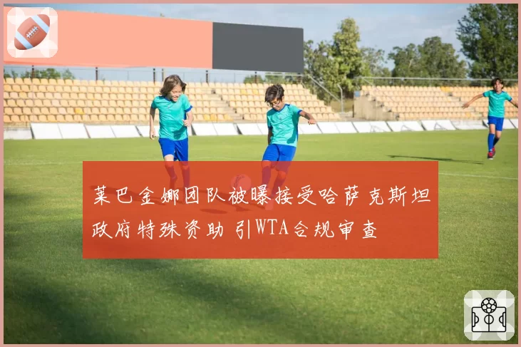 莱巴金娜团队被曝接受哈萨克斯坦政府特殊资助 引WTA合规审查