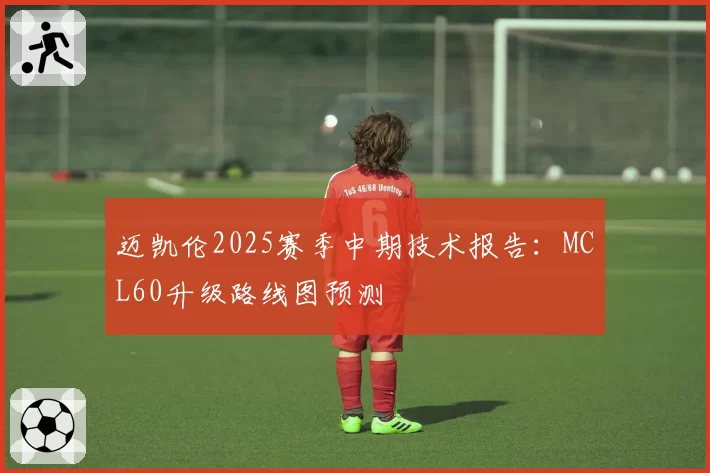 迈凯伦2025赛季中期技术报告：MCL60升级路线图预测