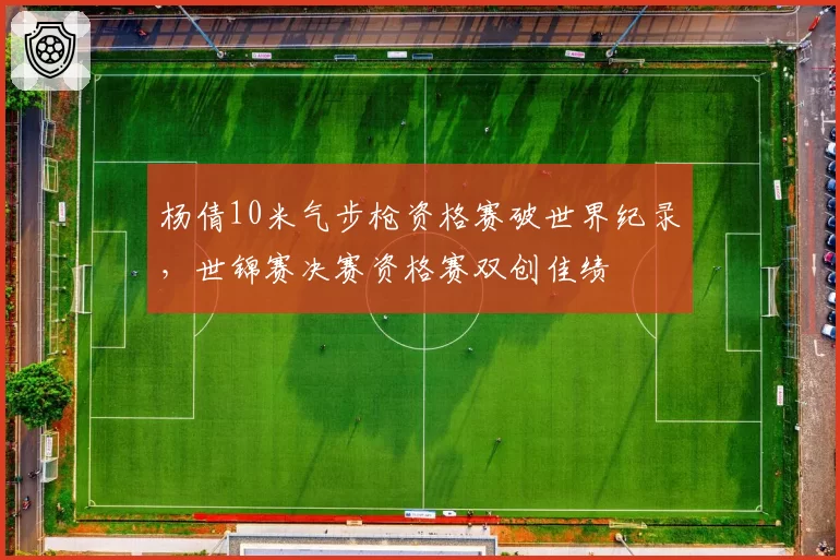 杨倩10米气步枪资格赛破世界纪录，世锦赛决赛资格赛双创佳绩
