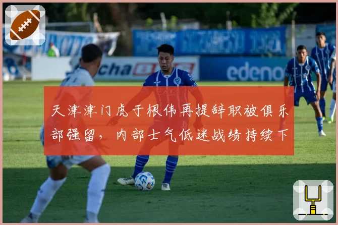 天津津门虎于根伟再提辞职被俱乐部强留，内部士气低迷战绩持续下滑
