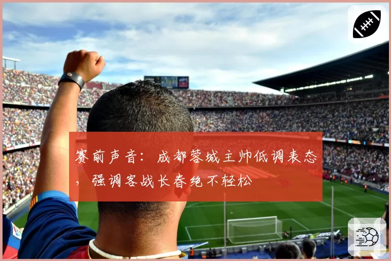 赛前声音：成都蓉城主帅低调表态，强调客战长春绝不轻松