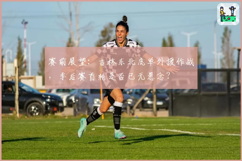 赛前展望：吉林东北虎单外援作战，季后赛首轮是否已无悬念？